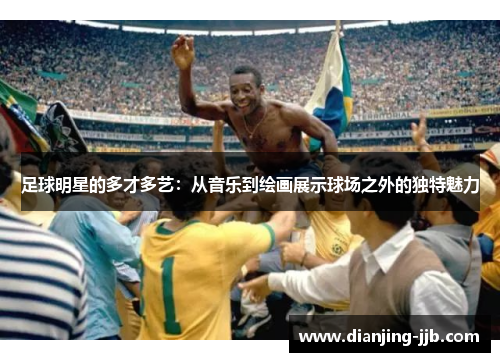足球明星的多才多艺：从音乐到绘画展示球场之外的独特魅力