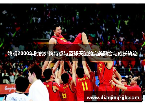 姚明2000年时的外貌特点与篮球天赋的完美融合与成长轨迹