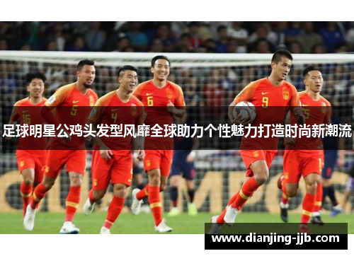 足球明星公鸡头发型风靡全球助力个性魅力打造时尚新潮流