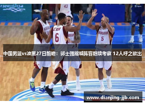 中国男篮vs波黑27日前瞻：郭士强缩减阵容继续考察 12人呼之欲出